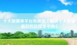 十大新媒体平台有哪些（解读十大收益最好的自媒体平台）