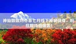 神仙姐姐刘亦菲七月线下神秘现身，粉丝期待值爆表！
