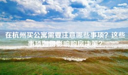 在杭州买公寓需要注意哪些事项？这些事项如何影响购房决策？