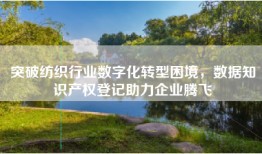 突破纺织行业数字化转型困境，数据知识产权登记助力企业腾飞