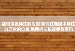 店铺位置标注到地图 如何在地图中标注自己店的位置 地图标注位置要收费吗