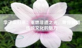 李子柒归来：重燃非遗之光，带你领略传统文化的魅力