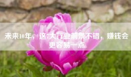 未来10年，这7大行业前景不错，赚钱会更容易一点