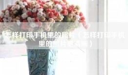 怎样打印手机里的照片（怎样打印手机里的照片更清晰）