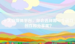 十大自媒体平台，你会选择哪一个进行创作和分享呢？