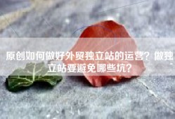 原创如何做好外贸独立站的运营？做独立站要避免哪些坑？