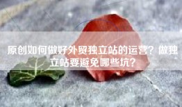 原创如何做好外贸独立站的运营？做独立站要避免哪些坑？