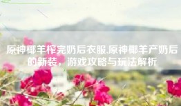 原神椰羊榨完奶后衣服,原神椰羊产奶后的新装，游戏攻略与玩法解析