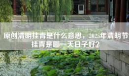 原创清明挂青是什么意思，2025年清明节挂青是哪一天日子好？