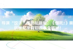导演“饺子”成影坛新星，《哪吒2》票房破纪录背后故事全揭秘！