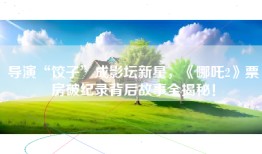 导演“饺子”成影坛新星，《哪吒2》票房破纪录背后故事全揭秘！