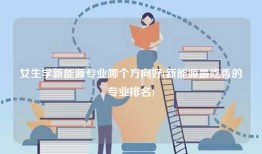 女生学新能源专业哪个方向好(新能源最吃香的专业排名)