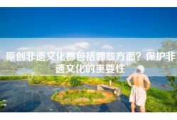 原创非遗文化都包括哪些方面？保护非遗文化的重要性