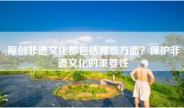 原创非遗文化都包括哪些方面？保护非遗文化的重要性