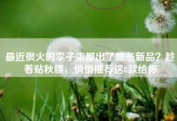 最近很火的李子柒都出了哪些新品？趁着贴秋膘，悄悄推荐这8款给你