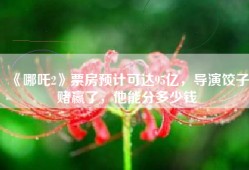 《哪吒2》票房预计可达95亿，导演饺子赌赢了，他能分多少钱