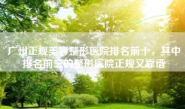 广州正规美容整形医院排名前十，其中排名前三的整形医院正规又靠谱