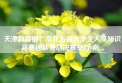 天津教育报：华北五省大学生人文知识竞赛团队赛总决赛举行 南...