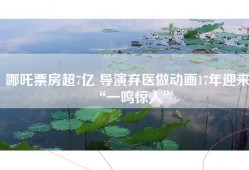 哪吒票房超7亿 导演弃医做动画17年迎来“一鸣惊人”