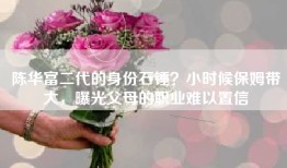 陈华富二代的身份石锤？小时候保姆带大，曝光父母的职业难以置信