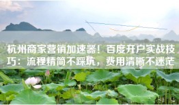 杭州商家营销加速器！百度开户实战技巧：流程精简不踩坑，费用清晰不迷茫