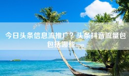 今日头条信息流推广？头条抖音流量包包括哪些app