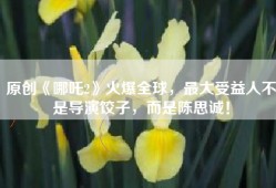 原创《哪吒2》火爆全球，最大受益人不是导演饺子，而是陈思诚！
