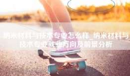 纳米材料与技术专业怎么样_纳米材料与技术专业就业方向及前景分析