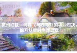 杭州红毯：何赛飞与刘亦菲的华丽对决，揭开女星时尚新篇章
