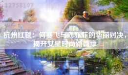 杭州红毯：何赛飞与刘亦菲的华丽对决，揭开女星时尚新篇章
