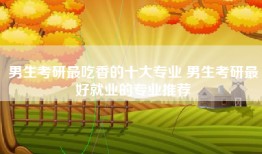 男生考研最吃香的十大专业 男生考研最好就业的专业推荐