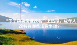 “李子柒身份证改名”上热搜，成年人改名有哪些注意事项？