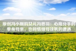 原创冯小刚的女儿冯思羽：心疼分手的单身母亲，也同情继母徐帆的遭遇