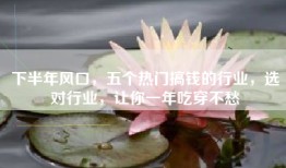 下半年风口，五个热门搞钱的行业，选对行业，让你一年吃穿不愁