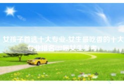 女孩子首选十大专业-女生最吃香的十大专业排名(22届女生参考)