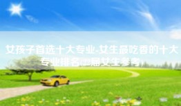 女孩子首选十大专业-女生最吃香的十大专业排名(22届女生参考)