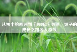 从初中绘画迷到《哪吒2》导演，饺子的成长之路令人感叹