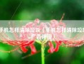 手机怎样清除垃圾（手机怎样清除垃圾广告弹窗）