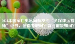 2024年国家广电总局颁发的“全媒体运营师”证书，值得考取吗？就业前景如何？