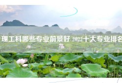 理工科哪些专业前景好 2022十大专业排名