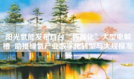 阳光氢能发布首台“数智化”大型电解槽  助推绿氢产业数字化转型与大规模发展