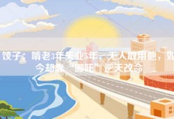 饺子：啃老3年失业5年，无人敢用他，如今却靠“哪吒”逆天改命