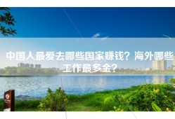 中国人最爱去哪些国家赚钱？海外哪些工作最多金？
