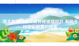 澳大利亚内陆发现神秘玻璃碎片 有助于对宇宙起源的探索