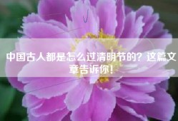 中国古人都是怎么过清明节的？这篇文章告诉你！