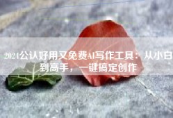 2024公认好用又免费AI写作工具：从小白到高手，一键搞定创作