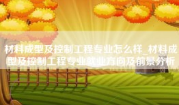 材料成型及控制工程专业怎么样_材料成型及控制工程专业就业方向及前景分析