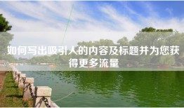 如何写出吸引人的内容及标题并为您获得更多流量