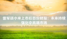 雷军谈小米上市后首份财报：未来持续强化中高端市场