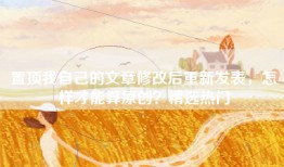 置顶我自己的文章修改后重新发表，怎样才能算原创？精选热门